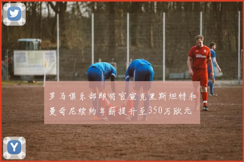 罗马俱乐部即将官宣克里斯坦特和曼奇尼续约年薪提升至350万欧元