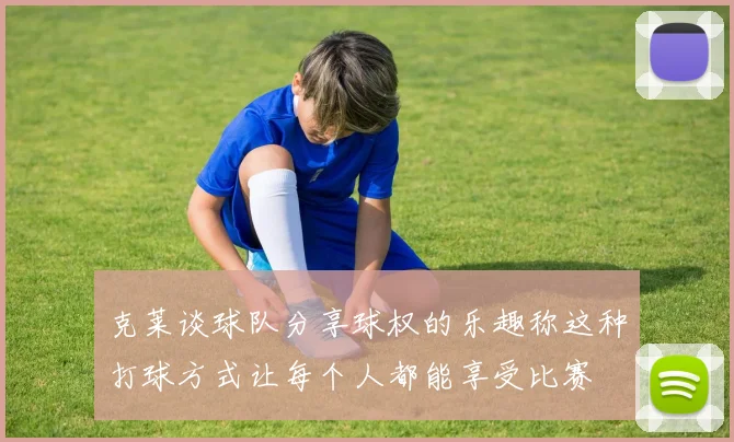 克莱谈球队分享球权的乐趣称这种打球方式让每个人都能享受比赛