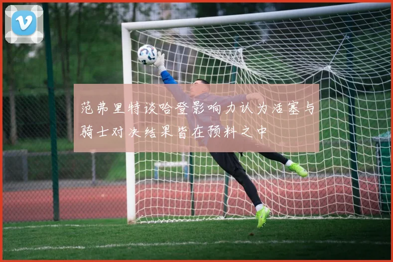 范弗里特谈哈登影响力认为活塞与骑士对决结果皆在预料之中