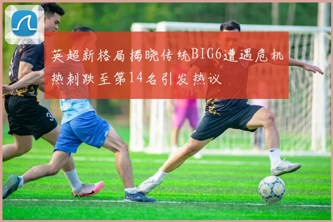 英超新格局揭晓传统BIG6遭遇危机热刺跌至第14名引发热议