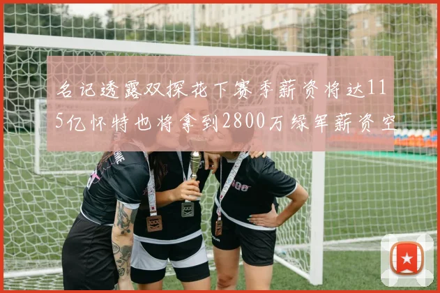 名记透露双探花下赛季薪资将达115亿怀特也将拿到2800万绿军薪资空间依旧紧张