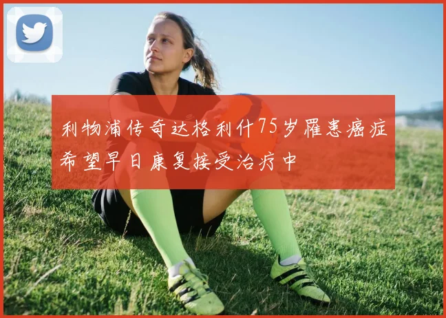 利物浦传奇达格利什75岁罹患癌症希望早日康复接受治疗中