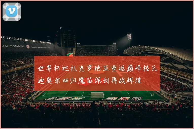 世界杯巡礼克罗地亚重返巅峰格瓦迪奥尔回归魔笛佩剑再战辉煌